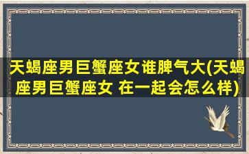 天蝎座男巨蟹座女谁脾气大(天蝎座男巨蟹座女 在一起会怎么样)